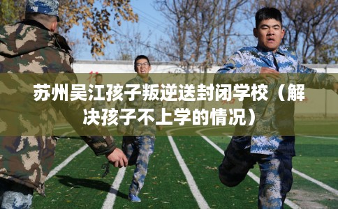 苏州吴江孩子叛逆送封闭学校（解决孩子不上学的情况）