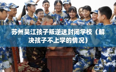 苏州吴江孩子叛逆送封闭学校（解决孩子不上学的情况）