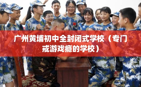 广州黄埔初中全封闭式学校（专门戒游戏瘾的学校）
