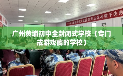 广州黄埔初中全封闭式学校（专门戒游戏瘾的学校）