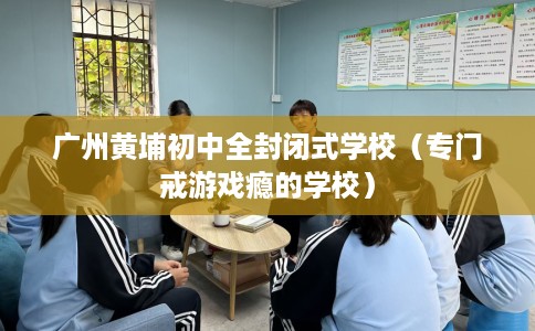 广州黄埔初中全封闭式学校（专门戒游戏瘾的学校）