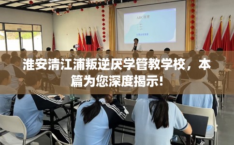 淮安清江浦叛逆厌学管教学校，本篇为您深度揭示!