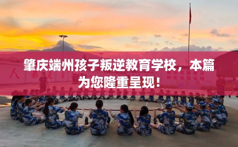 肇庆端州孩子叛逆教育学校，本篇为您隆重呈现！