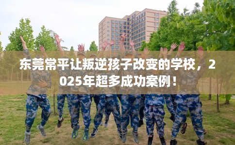 东莞常平让叛逆孩子改变的学校，2025年超多成功案例！