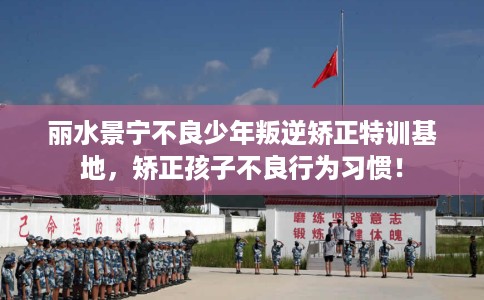 丽水景宁不良少年叛逆矫正特训基地，矫正孩子不良行为习惯！