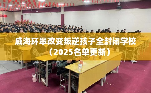 威海环翠改变叛逆孩子全封闭学校（2025名单更新）