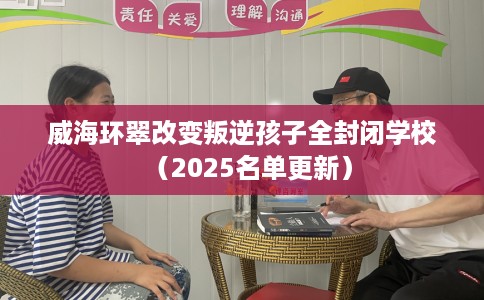 威海环翠改变叛逆孩子全封闭学校（2025名单更新）