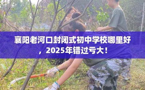 襄阳老河口封闭式初中学校哪里好，2025年错过亏大！