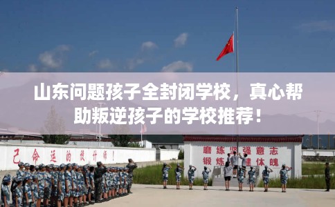 山东问题孩子全封闭学校，真心帮助叛逆孩子的学校推荐！