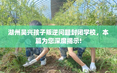 湖州吴兴孩子叛逆问题封闭学校，本篇为您深度揭示!