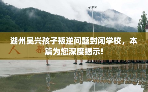 湖州吴兴孩子叛逆问题封闭学校，本篇为您深度揭示!