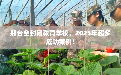 邢台全封闭教育学校，2025年超多成功案例！