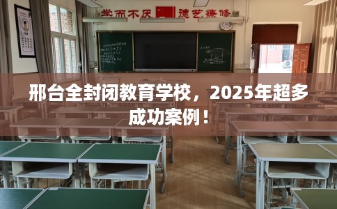 邢台全封闭教育学校，2025年超多成功案例！