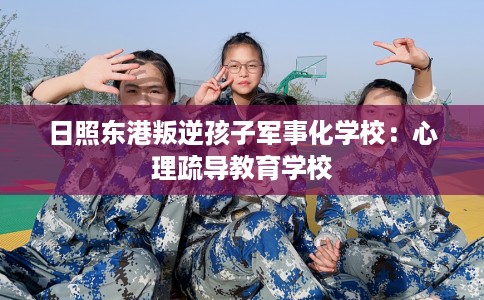 日照东港叛逆孩子军事化学校:心理疏导教育学校 日照东港叛逆孩子军事化学校:心理疏导教育学校