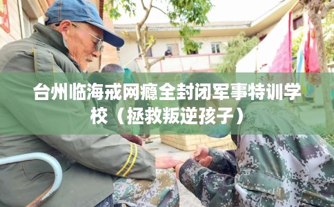 台州临海戒网瘾全封闭军事特训学校（拯救叛逆孩子）