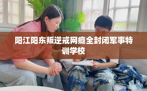 阳江阳东叛逆戒网瘾全封闭军事特训学校