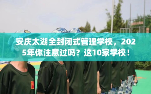 安庆太湖全封闭式管理学校，2025年你注意过吗？这10家学校！