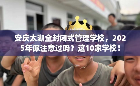 安庆太湖全封闭式管理学校，2025年你注意过吗？这10家学校！