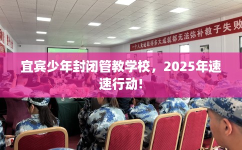 宜宾少年封闭管教学校，2025年速速行动!