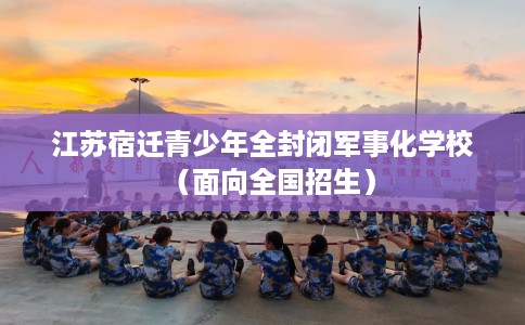 江苏宿迁青少年全封闭军事化学校（面向全国招生）