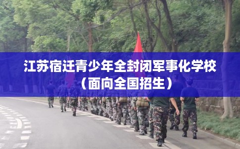 江苏宿迁青少年全封闭军事化学校（面向全国招生）