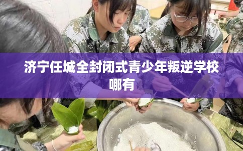 济宁任城全封闭式青少年叛逆学校哪有
