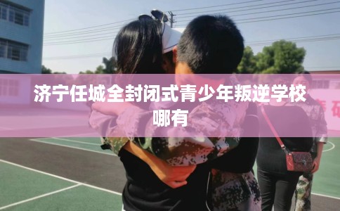 济宁任城全封闭式青少年叛逆学校哪有