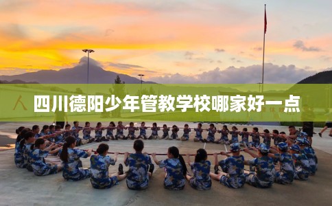 四川德阳少年管教学校哪家好一点 四川德阳少年管教学校哪家好一点