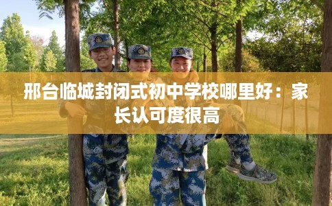 邢台临城封闭式初中学校哪里好：家长认可度很高