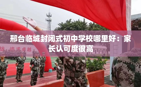 邢台临城封闭式初中学校哪里好：家长认可度很高