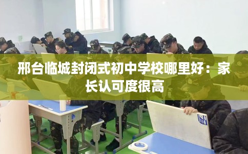 邢台临城封闭式初中学校哪里好：家长认可度很高