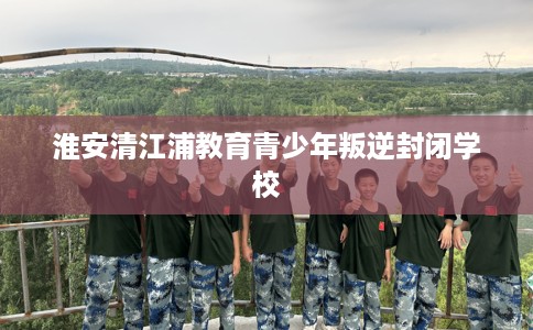 淮安清江浦教育青少年叛逆封闭学校