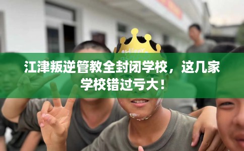 江津叛逆管教全封闭学校，这几家学校错过亏大！