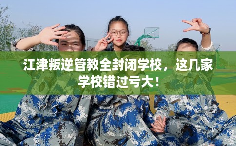 江津叛逆管教全封闭学校，这几家学校错过亏大！