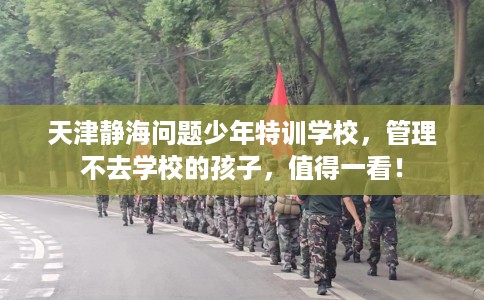 天津静海问题少年特训学校，管理不去学校的孩子，值得一看！