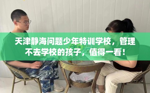 天津静海问题少年特训学校，管理不去学校的孩子，值得一看！