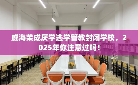 威海荣成厌学逃学管教封闭学校，2025年你注意过吗！