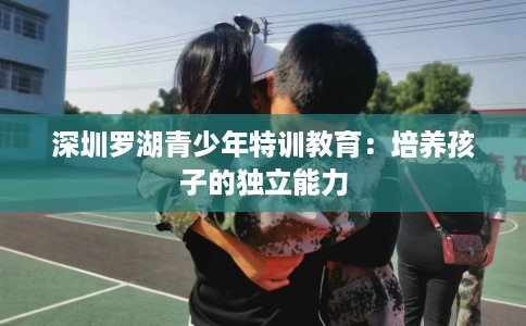 深圳罗湖青少年特训教育：培养孩子的独立能力