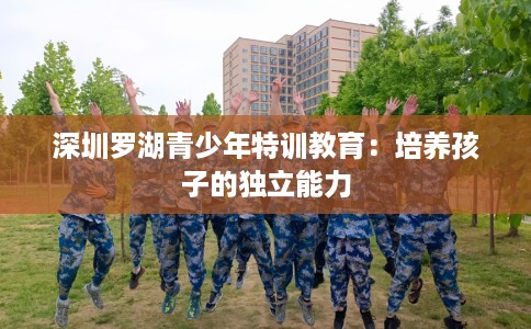 深圳罗湖青少年特训教育：培养孩子的独立能力