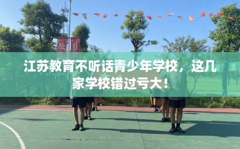 江苏教育不听话青少年学校，这几家学校错过亏大！