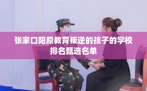 张家口阳原教育叛逆的孩子的学校排名甄选名单