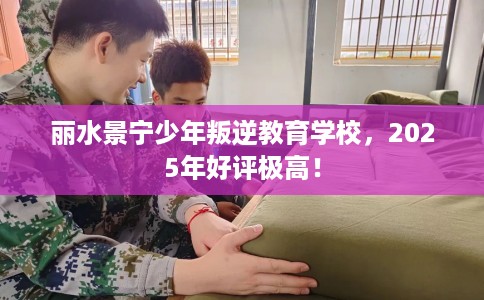 丽水景宁少年叛逆教育学校，2025年好评极高！