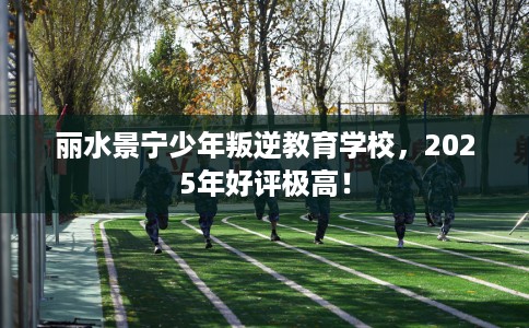 丽水景宁少年叛逆教育学校，2025年好评极高！