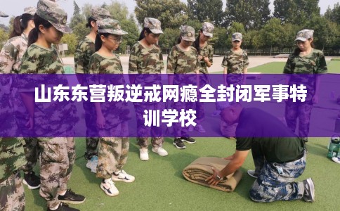 山东东营叛逆戒网瘾全封闭军事特训学校