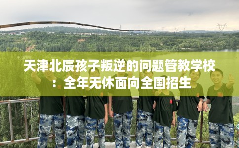 天津北辰孩子叛逆的问题管教学校：全年无休面向全国招生