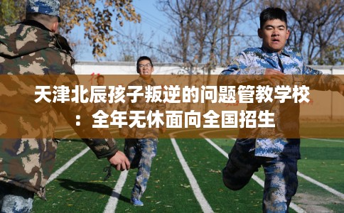 天津北辰孩子叛逆的问题管教学校：全年无休面向全国招生