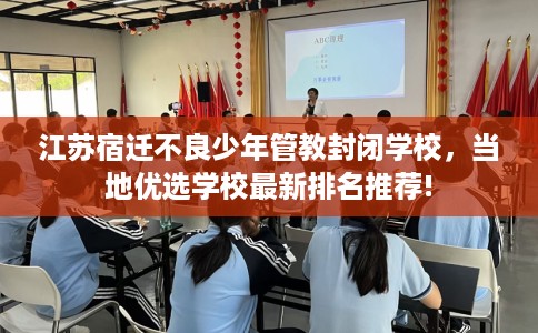 江苏宿迁不良少年管教封闭学校，当地优选学校最新排名推荐!