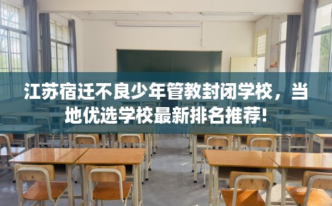 江苏宿迁不良少年管教封闭学校，当地优选学校最新排名推荐!