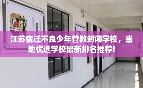 江苏宿迁不良少年管教封闭学校，当地优选学校最新排名推荐!
