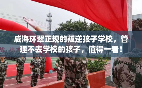 威海环翠正规的叛逆孩子学校，管理不去学校的孩子，值得一看！